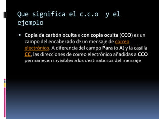 Que significa el c.c.o y el
ejemplo
 Copia de carbón oculta o con copia oculta (CCO) es un
campo del encabezado de un mensaje de correo
electrónico. A diferencia del campo Para (o A) y la casilla
CC, las direcciones de correo electrónico añadidas a CCO
permanecen invisibles a los destinatarios del mensaje
 