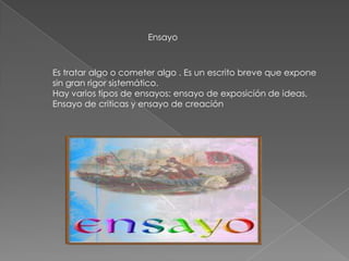 Ensayo
Es tratar algo o cometer algo . Es un escrito breve que expone
sin gran rigor sistemático.
Hay varios tipos de ensayos: ensayo de exposición de ideas,
Ensayo de criticas y ensayo de creación
 