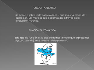 FUNCION APELATIVA
Se observa sobre todo en las ordenes, que son una orden de
apelación. Los matices que podemos dar a través de la
lengua son muchos.
FUNCIÓN SINTOMÁTICA
Este tipo de función es la que utilizamos siempre que expresamos
algo, ya que dejamos nuestra huella personal.
 
