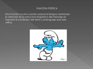 FUNCIÓN POÉTICA
Esta función ocurre cuando usamos la lengua centrando
la atención en la estructura lingüística del mensaje sin
importar el contenido del texto o el lenguaje que este
utilice.
 