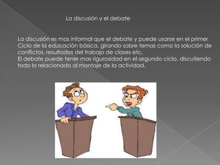 La discusión y el debate
La discusión es mas informal que el debate y puede usarse en el primer
Ciclo de la educación básica, girando sobre temas como la solución de
conflictos, resultados del trabajo de clases etc.
El debate puede tener mas rigurosidad en el segundo ciclo, discutiendo
todo lo relacionado al montaje de la actividad.
 