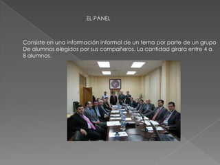EL PANEL
Consiste en una información informal de un tema por parte de un grupo
De alumnos elegidos por sus compañeros. La cantidad girara entre 4 a
8 alumnos.
 