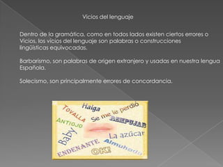 Vicios del lenguaje
Dentro de la gramática, como en todos lados existen ciertos errores o
Vicios, los vicios del lenguaje son palabras o construcciones
lingüísticas equivocadas.
Barbarismo, son palabras de origen extranjero y usadas en nuestra lengua
Española.
Solecismo, son principalmente errores de concordancia.
 