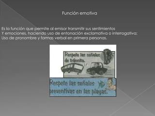 Función emotiva
Es la función que permite al emisor transmitir sus sentimientos
Y emociones, haciendo uso de entonación exclamativa o interrogativa;
Uso de pronombre y formas verbal en primera personas.
 