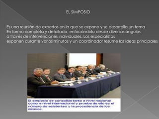 EL SIMPOSIO
Es una reunión de expertos en la que se expone y se desarrolla un tema
En forma completa y detallada, enfocándolo desde diversos ángulos
a través de intervenciones individuales. Los especialistas
exponen durante varios minutos y un coordinador resume las ideas principales
 