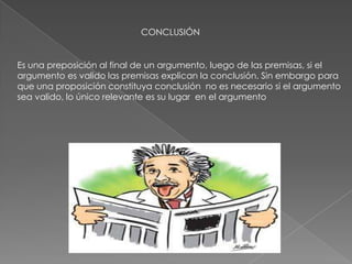 CONCLUSIÓN
Es una preposición al final de un argumento, luego de las premisas, si el
argumento es valido las premisas explican la conclusión. Sin embargo para
que una proposición constituya conclusión no es necesario si el argumento
sea valido, lo único relevante es su lugar en el argumento
 
