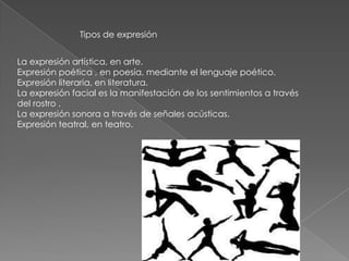 Tipos de expresión
La expresión artística, en arte.
Expresión poética , en poesía, mediante el lenguaje poético.
Expresión literaria, en literatura.
La expresión facial es la manifestación de los sentimientos a través
del rostro .
La expresión sonora a través de señales acústicas.
Expresión teatral, en teatro.
 