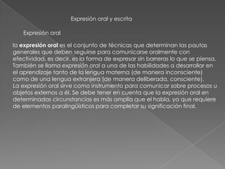 Expresión oral y escrita
Expresión oral
la expresión oral es el conjunto de técnicas que determinan las pautas
generales que deben seguirse para comunicarse oralmente con
efectividad, es decir, es la forma de expresar sin barreras lo que se piensa.
También se llama expresión oral a una de las habilidades a desarrollar en
el aprendizaje tanto de la lengua materna (de manera inconsciente)
como de una lengua extranjera (de manera deliberada, consciente).
La expresión oral sirve como instrumento para comunicar sobre procesos u
objetos externos a él. Se debe tener en cuenta que la expresión oral en
determinadas circunstancias es más amplia que el habla, ya que requiere
de elementos paralingüísticos para completar su significación final.
 