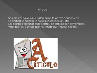 Articulo
Son escritos breves que tratan de un tema relacionado con
La política, la ciencia, la cultura, la educación, etc.
Los escriben personas especialistas, en estos hacen comentarios ,
valoraciones, comparaciones, interpretan hechos o ideas.
 