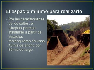 • Por las características
de los saltos, el
bikepark permite
instalarse a partir de
espacios
rectangulares de unos
40mts de ancho por
80mts de largo.
 