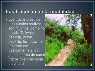 • Los trucos o estilos
que puedes realizar
son muchos, como no
hands. Tailwhip,
backflip, doble
backflip, turndown, x-
up entre otro,
básicamente el dirt
jump se trata de sacar
trucos mientras estas
en el aire
 