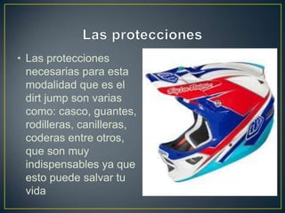 • Las protecciones
necesarias para esta
modalidad que es el
dirt jump son varias
como: casco, guantes,
rodilleras, canilleras,
coderas entre otros,
que son muy
indispensables ya que
esto puede salvar tu
vida
 