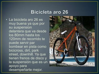 • La bicicleta aro 26 es
muy buena ya que por
su suspension
delantera que va desde
los 80mm hasta los
120mm de recorrido te
puede servir par
bombear en pista como
bicicross, dirt, park
street, downhill. Ya que
tienen frenos de disco y
la suspensión que es un
apoyo para
desempeñarte mejor.
 