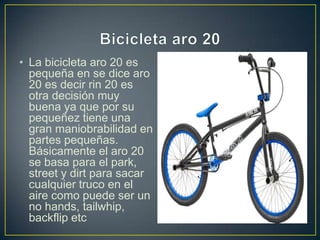 • La bicicleta aro 20 es
pequeña en se dice aro
20 es decir rin 20 es
otra decisión muy
buena ya que por su
pequeñez tiene una
gran maniobrabilidad en
partes pequeñas.
Básicamente el aro 20
se basa para el park,
street y dirt para sacar
cualquier truco en el
aire como puede ser un
no hands, tailwhip,
backflip etc
 