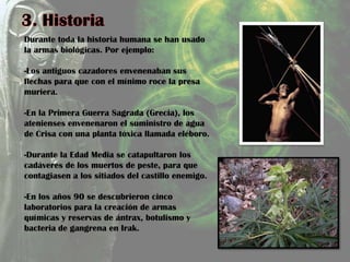 Durante toda la historia humana se han usado
la armas biológicas. Por ejemplo:
-Los antiguos cazadores envenenaban sus
flechas para que con el mínimo roce la presa
muriera.
-En la Primera Guerra Sagrada (Grecia), los
atenienses envenenaron el suministro de agua
de Crisa con una planta tóxica llamada eléboro.
-Durante la Edad Media se catapultaron los
cadáveres de los muertos de peste, para que
contagiasen a los sitiados del castillo enemigo.
-En los años 90 se descubrieron cinco
laboratorios para la creación de armas
químicas y reservas de ántrax, botulismo y
bacteria de gangrena en Irak.
 