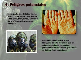 Se sospecha que Estados Unidos,
Rusia, China, Japón, Irak, Egipto,
Libia, Siria, Irán, Israel, Corea del
Norte y Taiwán tienen armas
biológicas.
Dada la letalidad de las armas
biológicas no está bien visto que un
país gobernado por un partido
político las utilice de modo que su uso
se limita a fines terroristas.
 