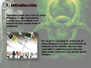 Podríamos pensar que el uso de armas
biológicas es algo relativamente
reciente, pero en realidad el ser
humano las lleva usando desde la
antigüedad.
Hoy en día la capacidad de producción de
armas biológicas y la gran concentración de
población en las ciudades nos hace muy
vulnerables a epidemias provocadas por
algún ataque terrorista o una posible guerra
biológica.
 