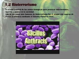 Es el uso criminal de las armas biológicas para provocar enfermedades,
muertes y pánico en la sociedad.
Uno de los casos más famosos de bioterrorismo fue el ataque con esporas de
Ántrax (Carbunco) mediante el Sistema Postal en EEUU.
 