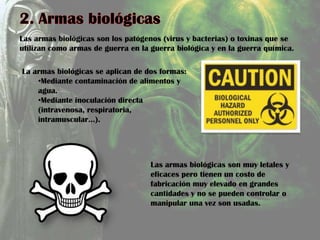 Las armas biológicas son los patógenos (virus y bacterias) o toxinas que se
utilizan como armas de guerra en la guerra biológica y en la guerra química.
La armas biológicas se aplican de dos formas:
•Mediante contaminación de alimentos y
agua.
•Mediante inoculación directa
(intravenosa, respiratoria,
intramuscular…).
Las armas biológicas son muy letales y
eficaces pero tienen un costo de
fabricación muy elevado en grandes
cantidades y no se pueden controlar o
manipular una vez son usadas.
 