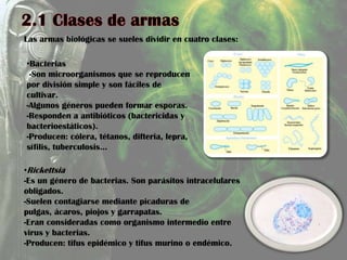 Las armas biológicas se sueles dividir en cuatro clases:
•Bacterias
-Son microorganismos que se reproducen
por división simple y son fáciles de
cultivar.
-Algunos géneros pueden formar esporas.
-Responden a antibióticos (bactericidas y
bacterioestáticos).
-Producen: cólera, tétanos, difteria, lepra,
sífilis, tuberculosis…
•Rickettsia
-Es un género de bacterias. Son parásitos intracelulares
obligados.
-Suelen contagiarse mediante picaduras de
pulgas, ácaros, piojos y garrapatas.
-Eran consideradas como organismo intermedio entre
virus y bacterias.
-Producen: tifus epidémico y tifus murino o endémico.
 