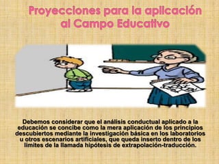 Debemos considerar que el análisis conductual aplicado a la
educación se concibe como la mera aplicación de los principios
descubiertos mediante la investigación básica en los laboratorios
u otros escenarios artificiales, que queda inserto dentro de los
límites de la llamada hipótesis de extrapolación-traducción.
 