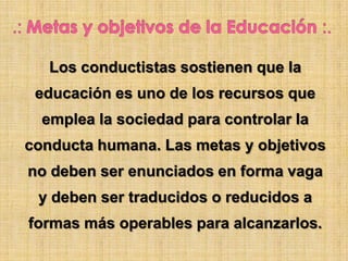 Los conductistas sostienen que la
educación es uno de los recursos que
emplea la sociedad para controlar la
conducta humana. Las metas y objetivos
no deben ser enunciados en forma vaga
y deben ser traducidos o reducidos a
formas más operables para alcanzarlos.
 