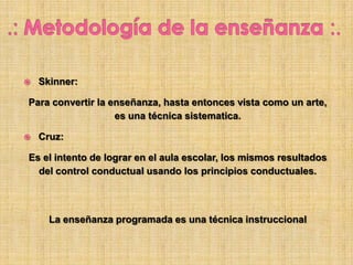  Skinner:
Para convertir la enseñanza, hasta entonces vista como un arte,
es una técnica sistematica.
 Cruz:
Es el intento de lograr en el aula escolar, los mismos resultados
del control conductual usando los principios conductuales.
La enseñanza programada es una técnica instruccional
 