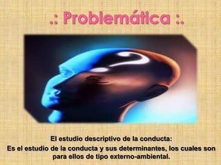 El estudio descriptivo de la conducta:
Es el estudio de la conducta y sus determinantes, los cuales son
para ellos de tipo externo-ambiental.
 