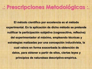 El método científico por excelencia es el método
experimental. En la aplicación de dicho método se pretende
nulificar la participación subjetiva (cognoscitiva, reflexiva)
del experimentador al máximo, empleando técnicas y
estrategias matizadas por una concepción inductivista, la
cual valora en forma exacerbada la obtención de
datos, para obtener a partir de ellos, ciertas leyes y
principios de naturaleza descriptivo-empirica.
 