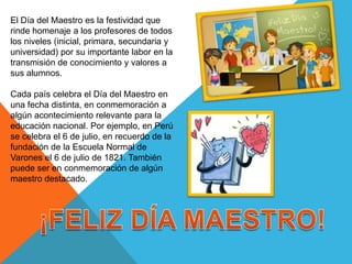 El Día del Maestro es la festividad que
rinde homenaje a los profesores de todos
los niveles (inicial, primara, secundaria y
universidad) por su importante labor en la
transmisión de conocimiento y valores a
sus alumnos.
Cada país celebra el Día del Maestro en
una fecha distinta, en conmemoración a
algún acontecimiento relevante para la
educación nacional. Por ejemplo, en Perú
se celebra el 6 de julio, en recuerdo de la
fundación de la Escuela Normal de
Varones el 6 de julio de 1821. También
puede ser en conmemoración de algún
maestro destacado.