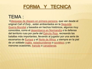 FORMA Y TECNICA
TEMA :
Videojuego de disparo en primera persona, que van desde el
original Call of Duty , están ambientados en la Segunda
Guerra Mundial y basados en hechos históricos, algunos muy
conocidos, como el desembarco en Normandía o la defensa
del territorio ruso por parte del Ejército Rojo, recreando las
batallas más importantes, llevando al jugador por una serie de
escenarios de Europa y el Norte de África, y siempre en la piel
de un soldado inglés, estadounidense o soviético; y en
menores ocasiones, francés o canadiense.
 