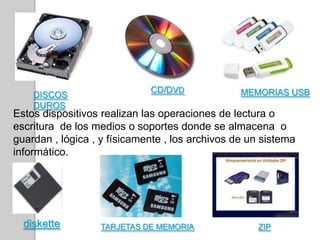 DISCOS
DUROS
CD/DVD MEMORIAS USB
diskette TARJETAS DE MEMORIA ZIP
Estos dispositivos realizan las operaciones de lectura o
escritura de los medios o soportes donde se almacena o
guardan , lógica , y físicamente , los archivos de un sistema
informático.
 