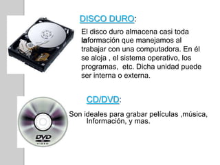 DISCO DURO:
El disco duro almacena casi toda
laInformación que manejamos al
trabajar con una computadora. En él
se aloja , el sistema operativo, los
programas, etc. Dicha unidad puede
ser interna o externa.
CD/DVD:
Son ideales para grabar películas ,música,
Información, y mas.
 