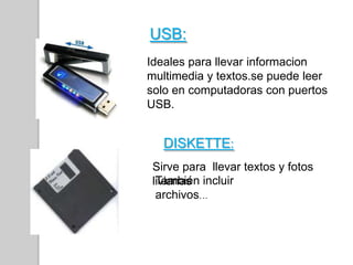 Ideales para llevar informacion
multimedia y textos.se puede leer
solo en computadoras con puertos
USB.
USB:
Sirve para llevar textos y fotos
livianas
DISKETTE:
También incluir
archivos…
 
