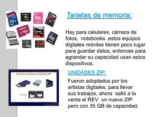 Tarjetas de memoria:
Hay para celulares, cámara de
fotos, notebooks .estos equipos
digitales móviles tienen poco lugar
para guardar datos, entonces para
agrandar su capacidad usan estos
dispositivos.
UNIDADES ZIP:
Fueron adoptados por los
artistas digitales, para llevar
sus trabajos, ahora salió a la
venta el REV un nuevo ZIP
pero con 35 GB de capacidad.
 