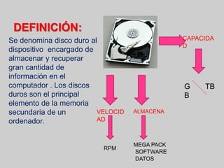 DEFINICIÓN:
Se denomina disco duro al
dispositivo encargado de
almacenar y recuperar
gran cantidad de
información en el
computador . Los discos
duros son el principal
elemento de la memoria
secundaria de un
ordenador.
CAPACIDA
D
G
B
TB
VELOCID
AD
ALMACENA
RPM
MEGA PACK
SOFTWARE
DATOS
 