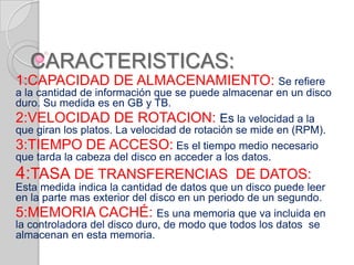 CARACTERISTICAS:
1:CAPACIDAD DE ALMACENAMIENTO: Se refiere
a la cantidad de información que se puede almacenar en un disco
duro. Su medida es en GB y TB.
2:VELOCIDAD DE ROTACION: Es la velocidad a la
que giran los platos. La velocidad de rotación se mide en (RPM).
3:TIEMPO DE ACCESO: Es el tiempo medio necesario
que tarda la cabeza del disco en acceder a los datos.
4:TASA DE TRANSFERENCIAS DE DATOS:
Esta medida indica la cantidad de datos que un disco puede leer
en la parte mas exterior del disco en un periodo de un segundo.
5:MEMORIA CACHÉ: Es una memoria que va incluida en
la controladora del disco duro, de modo que todos los datos se
almacenan en esta memoria.
 