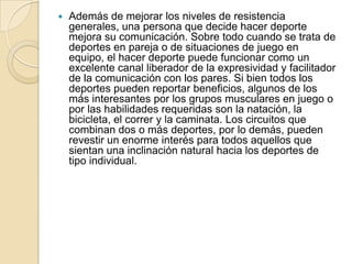  Además de mejorar los niveles de resistencia
generales, una persona que decide hacer deporte
mejora su comunicación. Sobre todo cuando se trata de
deportes en pareja o de situaciones de juego en
equipo, el hacer deporte puede funcionar como un
excelente canal liberador de la expresividad y facilitador
de la comunicación con los pares. Si bien todos los
deportes pueden reportar beneficios, algunos de los
más interesantes por los grupos musculares en juego o
por las habilidades requeridas son la natación, la
bicicleta, el correr y la caminata. Los circuitos que
combinan dos o más deportes, por lo demás, pueden
revestir un enorme interés para todos aquellos que
sientan una inclinación natural hacia los deportes de
tipo individual.
 