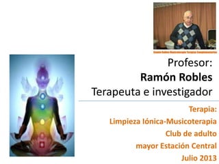 Profesor:
Ramón Robles
Terapeuta e investigador
Terapia:
Limpieza Iónica-Musicoterapia
Club de adulto
mayor Estación Central
Julio 2013
 