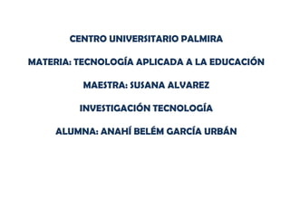 CENTRO UNIVERSITARIO PALMIRA
MATERIA: TECNOLOGÍA APLICADA A LA EDUCACIÓN
MAESTRA: SUSANA ALVAREZ
INVESTIGACIÓN TECNOLOGÍA
ALUMNA: ANAHÍ BELÉM GARCÍA URBÁN
 