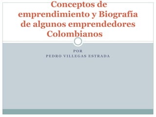 P O R
P E D R O V I L L E G A S E S T R A D A
Conceptos de
emprendimiento y Biografía
de algunos emprendedores
Colombianos
 