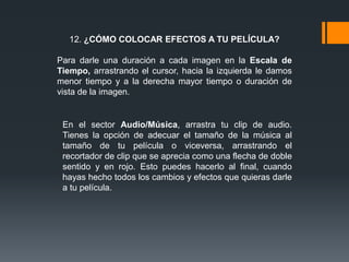 12. ¿CÓMO COLOCAR EFECTOS A TU PELÍCULA?
Para darle una duración a cada imagen en la Escala de
Tiempo, arrastrando el cursor, hacia la izquierda le damos
menor tiempo y a la derecha mayor tiempo o duración de
vista de la imagen.
En el sector Audio/Música, arrastra tu clip de audio.
Tienes la opción de adecuar el tamaño de la música al
tamaño de tu película o viceversa, arrastrando el
recortador de clip que se aprecia como una flecha de doble
sentido y en rojo. Esto puedes hacerlo al final, cuando
hayas hecho todos los cambios y efectos que quieras darle
a tu película.
 