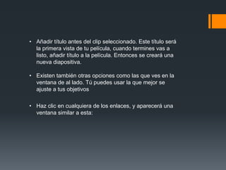 • Añadir título antes del clip seleccionado. Este título será
la primera vista de tu película, cuando termines vas a
listo, añadir título a la película. Entonces se creará una
nueva diapositiva.
• Existen también otras opciones como las que ves en la
ventana de al lado. Tú puedes usar la que mejor se
ajuste a tus objetivos
• Haz clic en cualquiera de los enlaces, y aparecerá una
ventana similar a esta:
 