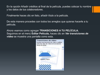 En la opción Añadir créditos al final de la película, puedes colocar tu nombre
y los datos de tus colaboradores.
Finalmente haces clic en listo, añadir título a la película.
De esta manera procedes con todos los arreglos que quieras hacerle a tu
película.
Ahora veamos como agregar TRANSICIONES A TU PELÍCULA.
Seguimos en el menú Editar Película, haces clic en Ver transiciones de
video se muestra una pantalla como esta.
 