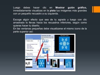 Luego debes hacer clic en Mostrar guión gráfico,
inmediatamente visualizas en la pista tus imágenes más grandes
con un pequeño recuadro a su izquierda.
Escoge algún efecto que sea de tu agrado y luego con clic
arrastrado lo llevas hacia los recuadros inferiores, según como
quieras hacer tu diseño.
En las ventanas pequeñas debe visualizarse el mismo icono de la
parte superior así:
 