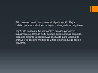 Si lo quieres para tu uso personal elige la opción Mejor
calidad para reproducir en mi equipo, y luego clic en siguiente
¡Ojo! Si lo deseas subir al moodle o enviarlo por correo,
lógicamente el tamaño de tu película debe ser más pequeño,
para ello elegirás la opción Más adecuado para tamaño de
archivo y le das una medida de 2 MB o menos, luego clic en
siguiente.
 