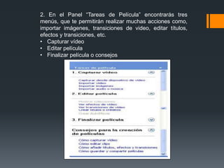 2. En el Panel “Tareas de Película” encontrarás tres
menús, que te permitirán realizar muchas acciones como,
importar imágenes, transiciones de video, editar títulos,
efectos y transiciones, etc.
• Capturar vídeo
• Editar película
• Finalizar película o consejos
 