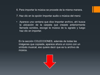 6. Para importar la música se procede de la misma manera.
7. Haz clic en la opción Importar audio o música del menú
• Aparece una ventana que dice Importar archivo, ahí busca
la ubicación de la carpeta que creaste anteriormente
llamada sonidos, escoge la música de tu agrado y luego
haz clic en importar.
En la sección COLECCIONES, además de todas las
imágenes que copiaste, aparece ahora un icono con un
símbolo musical, eso quiere decir que es tu archivo de
música.
 