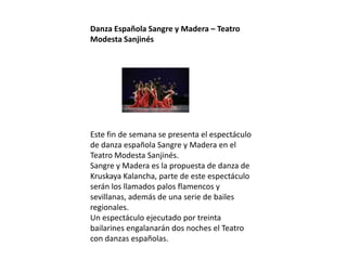Danza Española Sangre y Madera – Teatro
Modesta Sanjinés
Este fin de semana se presenta el espectáculo
de danza española Sangre y Madera en el
Teatro Modesta Sanjinés.
Sangre y Madera es la propuesta de danza de
Kruskaya Kalancha, parte de este espectáculo
serán los llamados palos flamencos y
sevillanas, además de una serie de bailes
regionales.
Un espectáculo ejecutado por treinta
bailarines engalanarán dos noches el Teatro
con danzas españolas.
 