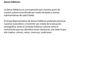 Danza Folklorica
La danza folklórica es una expresión que muestra parte de
nuestra cultura escenificada por medio de bailes y danzas
representativas de cada Estado.
El Grupo Representativo de Danza Folklórica pretende preservar
nuestras costumbres y transmitir por medio de la ejecución
coreográfica, tanto el contexto histórico cultural como el
sentimiento que nos identifica como mexicanos, con todo lo que
ello implica: cultura, raíces, creencias, tradiciones
 